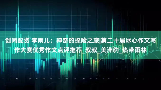 创同配资 李雨儿：神奇的探险之旅|第二十届冰心作文写作大赛优秀作文点评推荐_叔叔_美洲豹_热带雨林