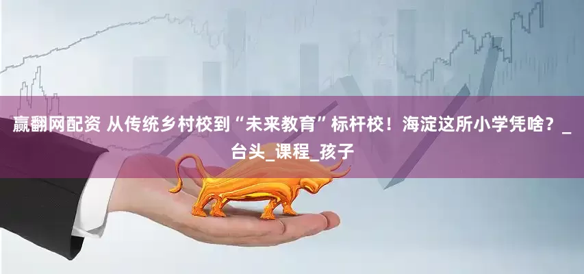 赢翻网配资 从传统乡村校到“未来教育”标杆校！海淀这所小学凭啥？_台头_课程_孩子