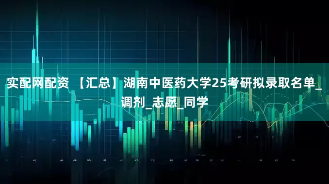 实配网配资 【汇总】湖南中医药大学25考研拟录取名单_调剂_志愿_同学