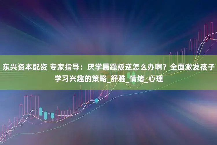 东兴资本配资 专家指导：厌学暴躁叛逆怎么办啊？全面激发孩子学习兴趣的策略_舒雅_情绪_心理