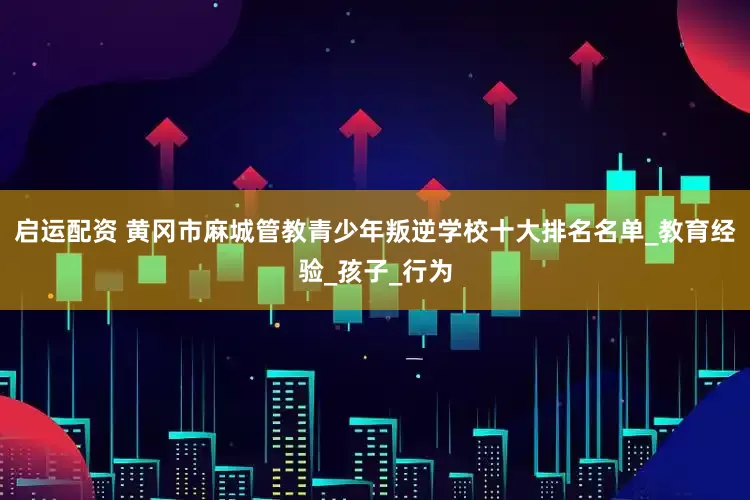 启运配资 黄冈市麻城管教青少年叛逆学校十大排名名单_教育经验_孩子_行为