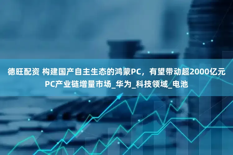 德旺配资 构建国产自主生态的鸿蒙PC，有望带动超2000亿元PC产业链增量市场_华为_科技领域_电池