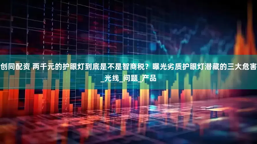 创同配资 两千元的护眼灯到底是不是智商税？曝光劣质护眼灯潜藏的三大危害_光线_问题_产品