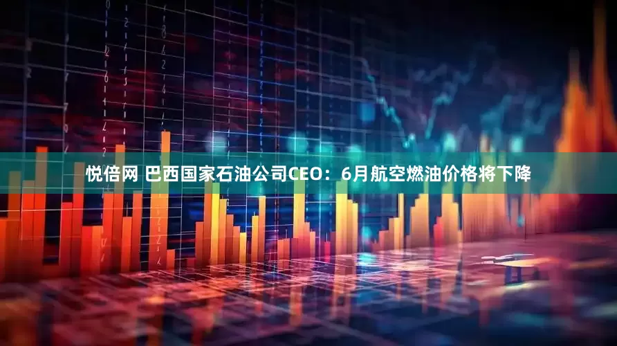悦倍网 巴西国家石油公司CEO：6月航空燃油价格将下降