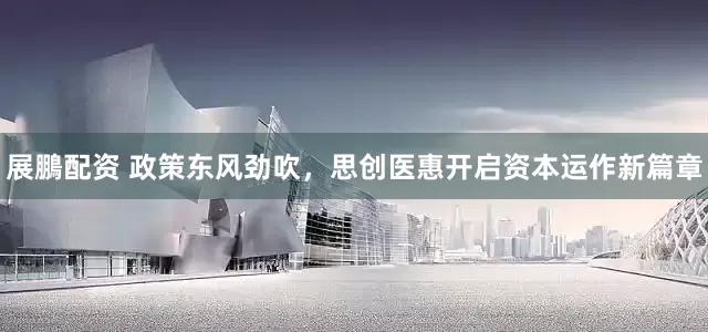 展鵬配资 政策东风劲吹，思创医惠开启资本运作新篇章
