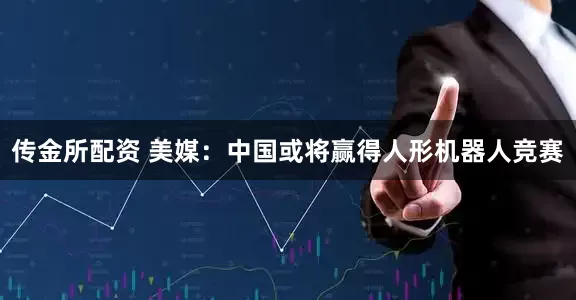 传金所配资 美媒：中国或将赢得人形机器人竞赛