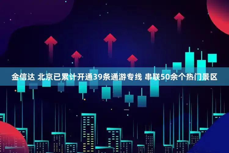 金信达 北京已累计开通39条通游专线 串联50余个热门景区