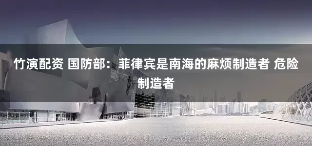 竹演配资 国防部：菲律宾是南海的麻烦制造者 危险制造者
