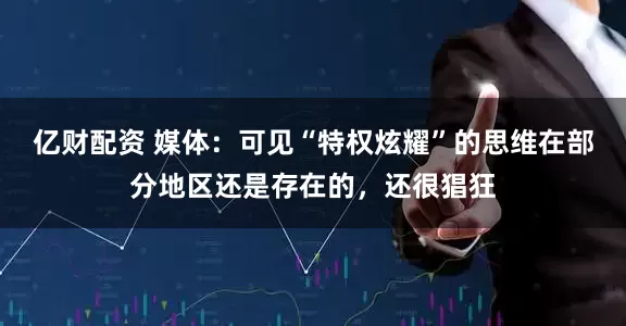 亿财配资 媒体：可见“特权炫耀”的思维在部分地区还是存在的，还很猖狂