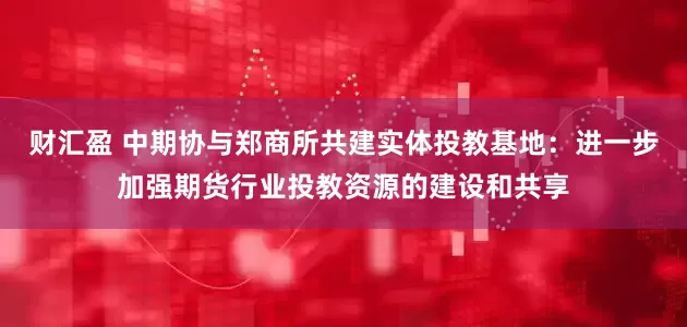 财汇盈 中期协与郑商所共建实体投教基地：进一步加强期货行业投教资源的建设和共享