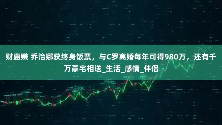 财惠赚 乔治娜获终身饭票，与C罗离婚每年可得980万，还有千万豪宅相送_生活_感情_伴侣