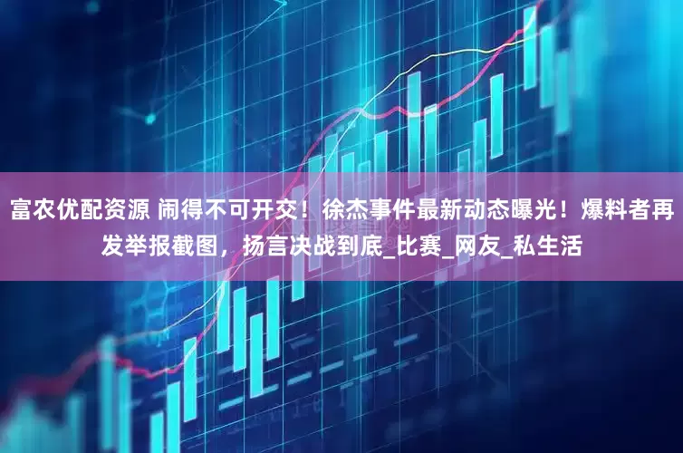 富农优配资源 闹得不可开交！徐杰事件最新动态曝光！爆料者再发举报截图，扬言决战到底_比赛_网友_私生活