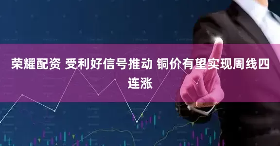 荣耀配资 受利好信号推动 铜价有望实现周线四连涨