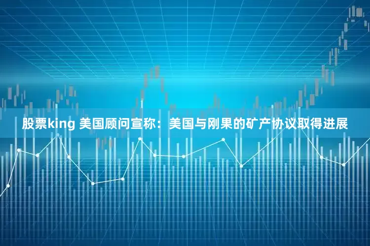 股票king 美国顾问宣称：美国与刚果的矿产协议取得进展