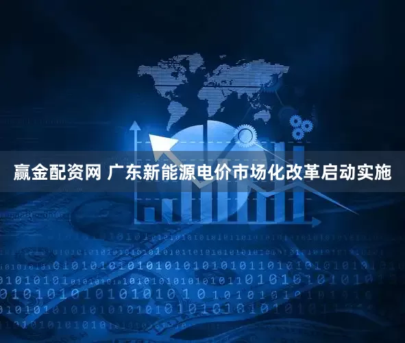 赢金配资网 广东新能源电价市场化改革启动实施