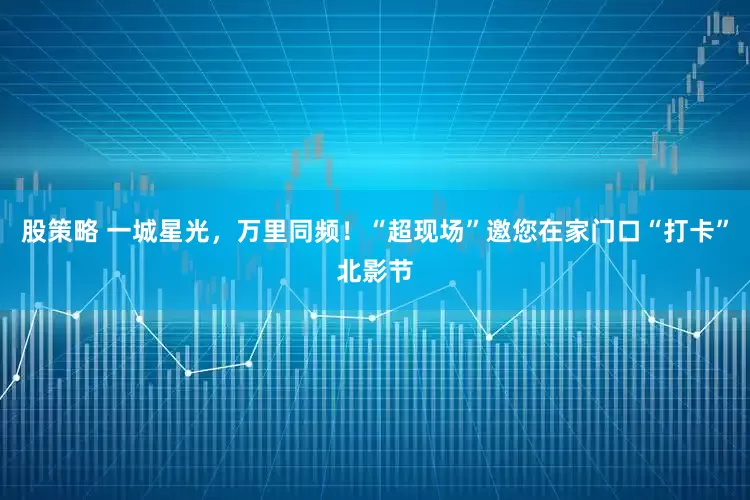 股策略 一城星光，万里同频！“超现场”邀您在家门口“打卡”北影节