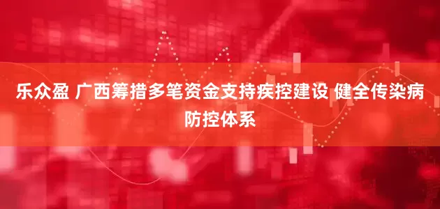 乐众盈 广西筹措多笔资金支持疾控建设 健全传染病防控体系