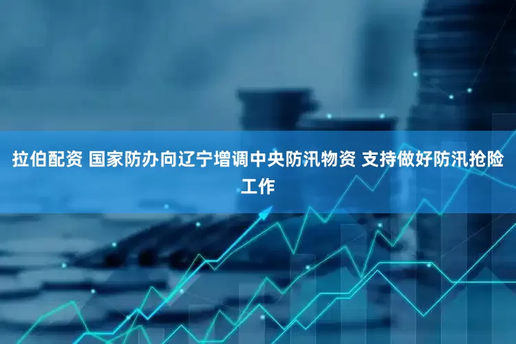 拉伯配资 国家防办向辽宁增调中央防汛物资 支持做好防汛抢险工作